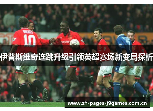 伊普斯维奇连跳升级引领英超赛场新变局探析 伊普斯维奇连跳升级引领英超赛场新变局探析
