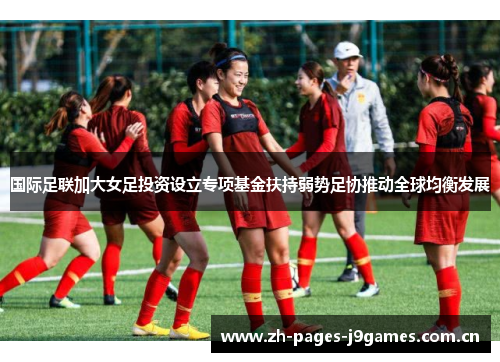 国际足联加大女足投资设立专项基金扶持弱势足协推动全球均衡发展